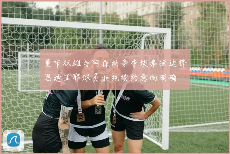 曼市双雄与阿森纳争夺埃弗顿边锋恩迪亚耶球员拒绝续约意向明确