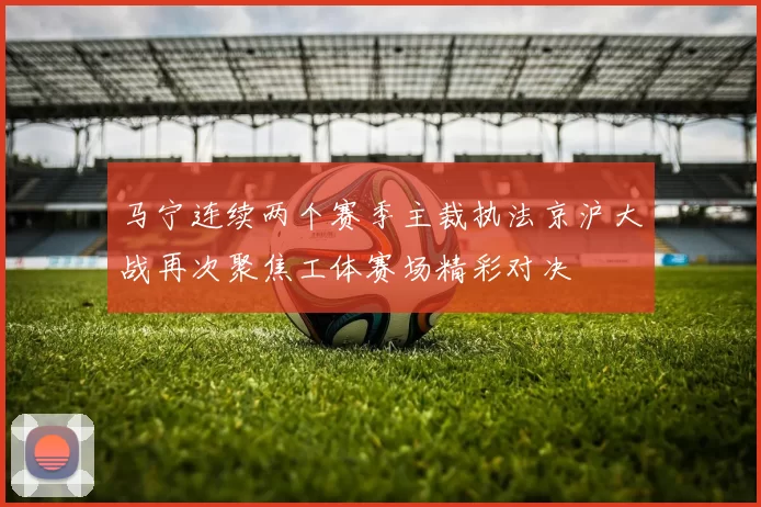 马宁连续两个赛季主裁执法京沪大战再次聚焦工体赛场精彩对决