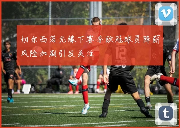 切尔西若无缘下赛季欧冠球员降薪风险加剧引发关注