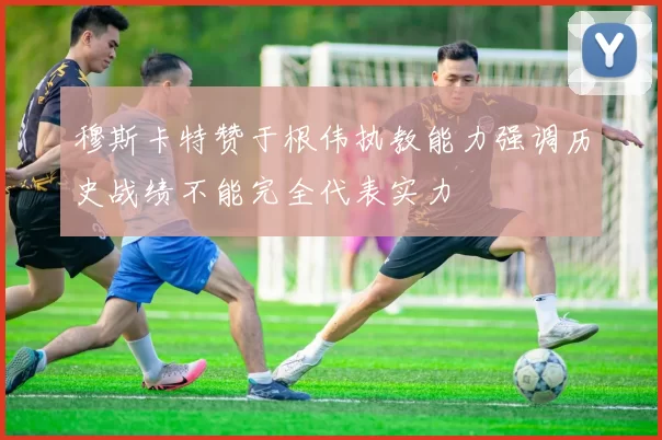 穆斯卡特赞于根伟执教能力强调历史战绩不能完全代表实力