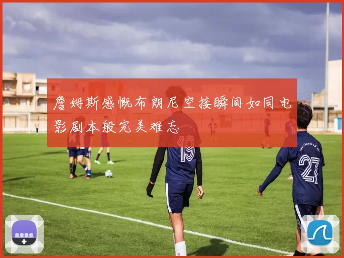 詹姆斯感慨布朗尼空接瞬间如同电影剧本般完美难忘