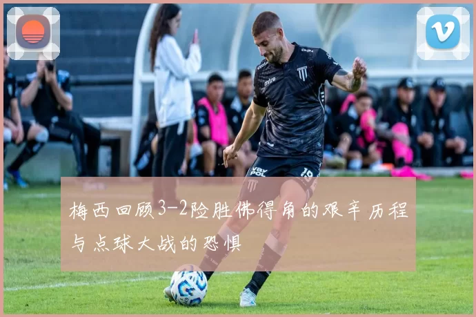 梅西回顾3-2险胜佛得角的艰辛历程与点球大战的恐惧