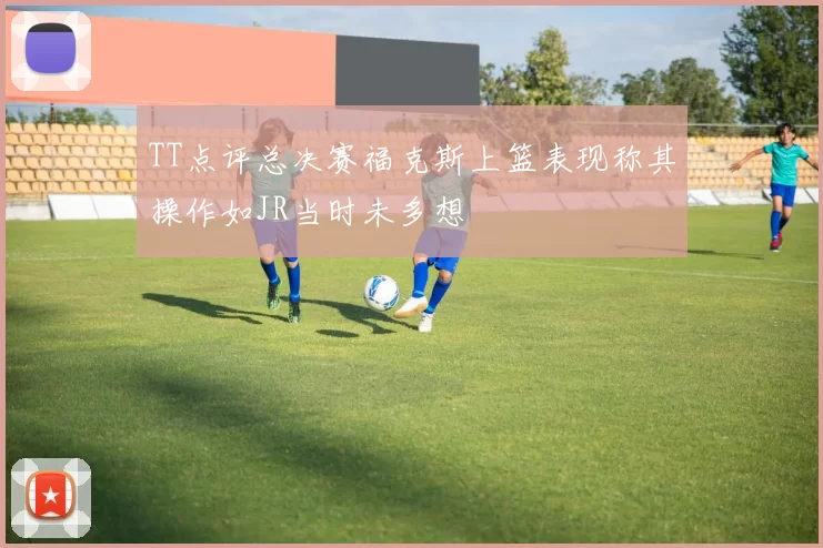 TT点评总决赛福克斯上篮表现称其操作如JR当时未多想