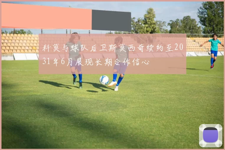 科莫与球队后卫斯莫西奇续约至2031年6月展现长期合作信心