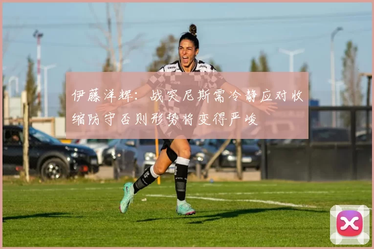 伊藤洋辉：战突尼斯需冷静应对收缩防守否则形势将变得严峻