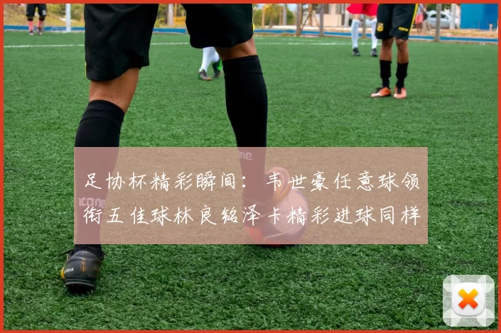 足协杯精彩瞬间：韦世豪任意球领衔五佳球林良铭泽卡精彩进球同样耀眼