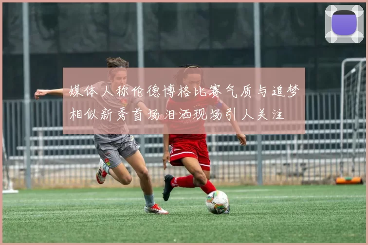 媒体人称伦德博格比赛气质与追梦相似新秀首场泪洒现场引人关注