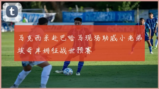 马克西亲赴巴哈马现场助威小老弟埃奇库姆征战世预赛