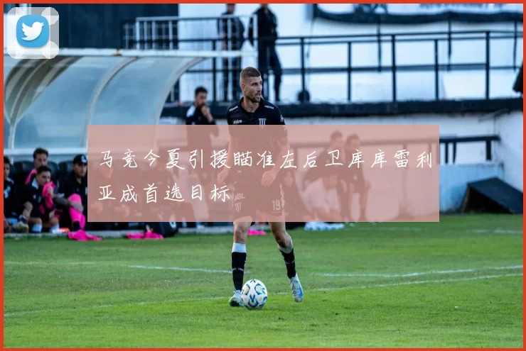 马竞今夏引援瞄准左后卫库库雷利亚成首选目标