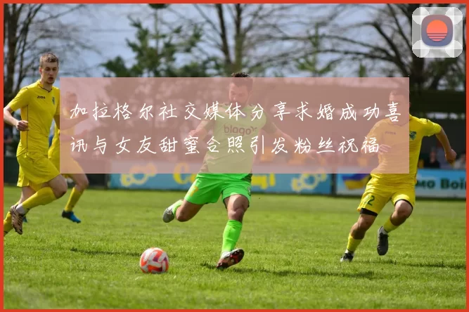 加拉格尔社交媒体分享求婚成功喜讯与女友甜蜜合照引发粉丝祝福