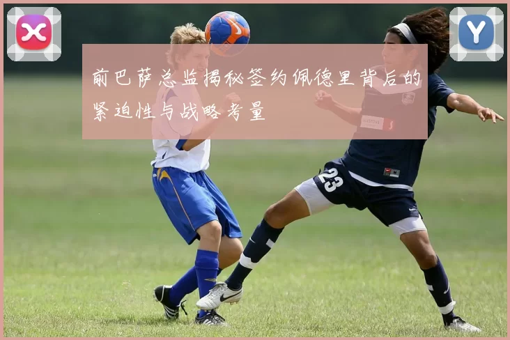 前巴萨总监揭秘签约佩德里背后的紧迫性与战略考量