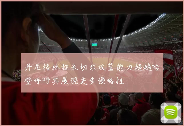 丹尼格林称米切尔攻筐能力超越哈登呼吁其展现更多侵略性