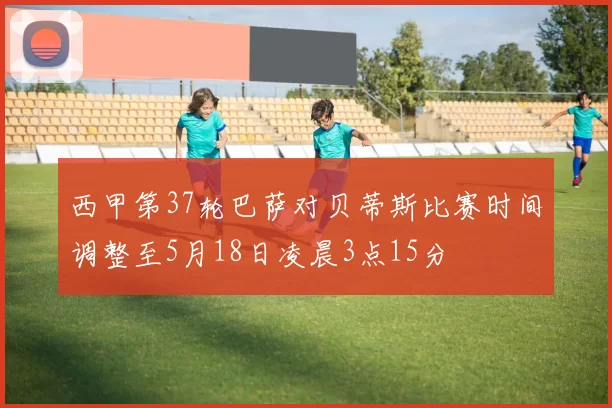 西甲第37轮巴萨对贝蒂斯比赛时间调整至5月18日凌晨3点15分