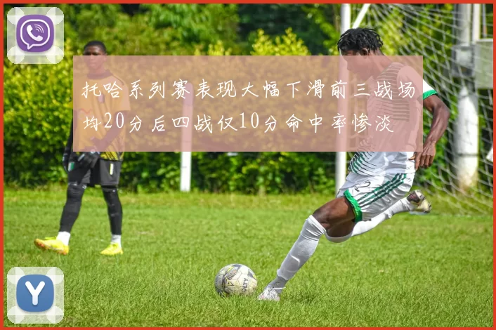 托哈系列赛表现大幅下滑前三战场均20分后四战仅10分命中率惨淡