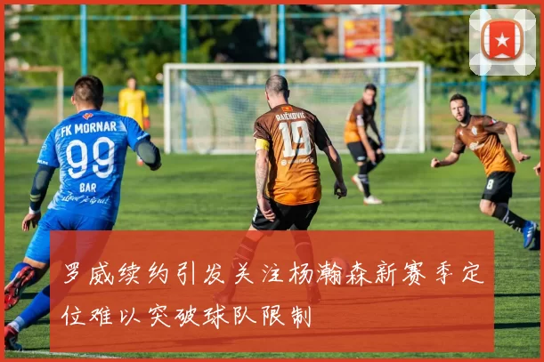 罗威续约引发关注杨瀚森新赛季定位难以突破球队限制