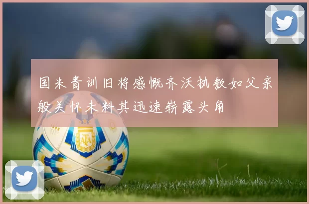 国米青训旧将感慨齐沃执教如父亲般关怀未料其迅速崭露头角