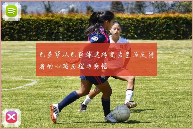 巴多萨从巴萨球迷转变为皇马支持者的心路历程与感悟
