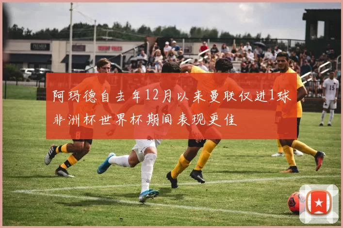 阿玛德自去年12月以来曼联仅进1球非洲杯世界杯期间表现更佳