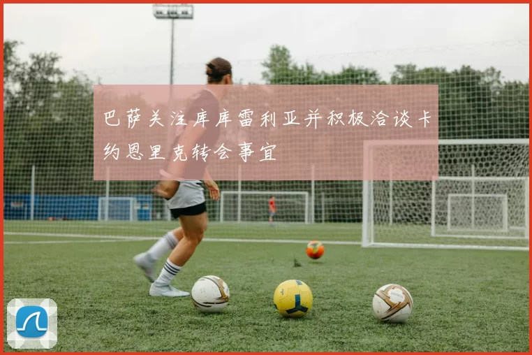 巴萨关注库库雷利亚并积极洽谈卡约恩里克转会事宜