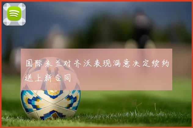 国际米兰对齐沃表现满意决定续约送上新合同