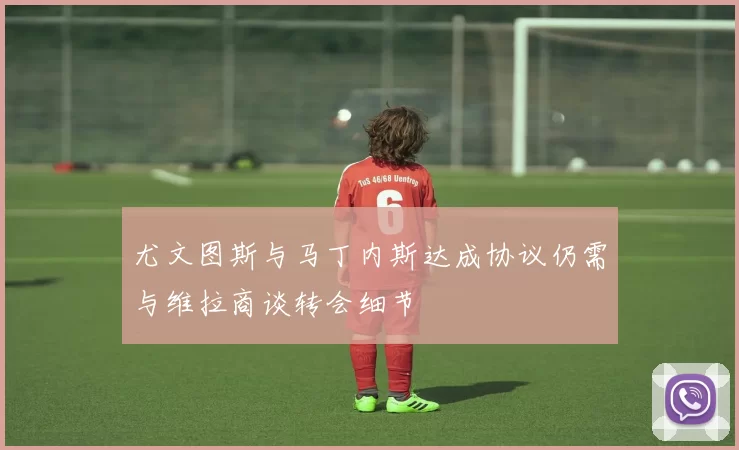 尤文图斯与马丁内斯达成协议仍需与维拉商谈转会细节