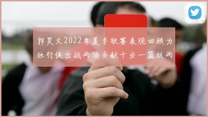 郭昊文2022年夏季联赛表现回顾为独行侠出战两场贡献十分一篮板两助攻