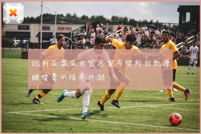 比利亚雷亚尔官方宣布续约刘凯源继续青训培养计划