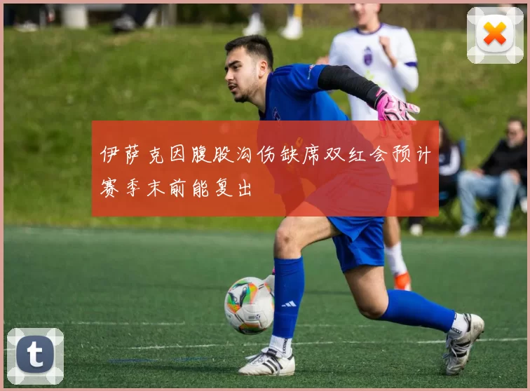 伊萨克因腹股沟伤缺席双红会预计赛季末前能复出